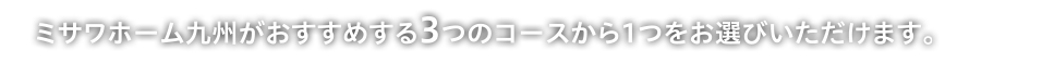 ミサワホーム九州がおすすめする3つのコースから1つをお選びいただけます。